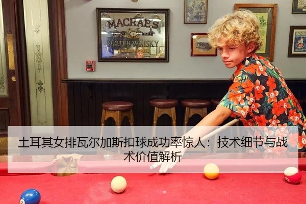 土耳其女排瓦尔加斯扣球成功率惊人：技术细节与战术价值解析