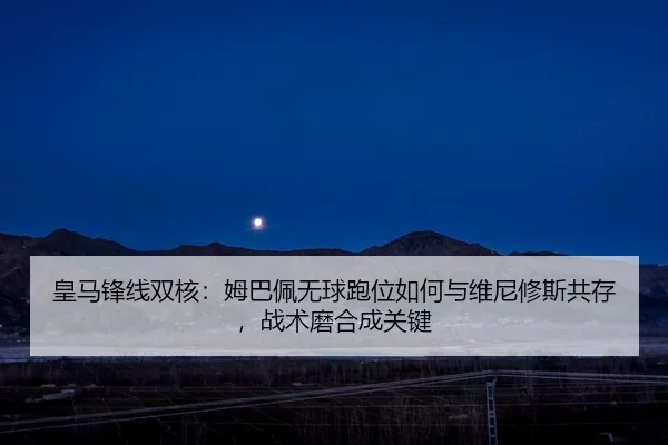 皇马锋线双核：姆巴佩无球跑位如何与维尼修斯共存，战术磨合成关键
