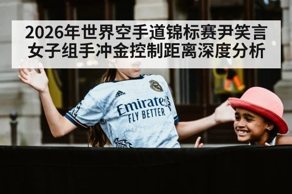 2026年世界空手道锦标赛尹笑言女子组手冲金控制距离深度分析